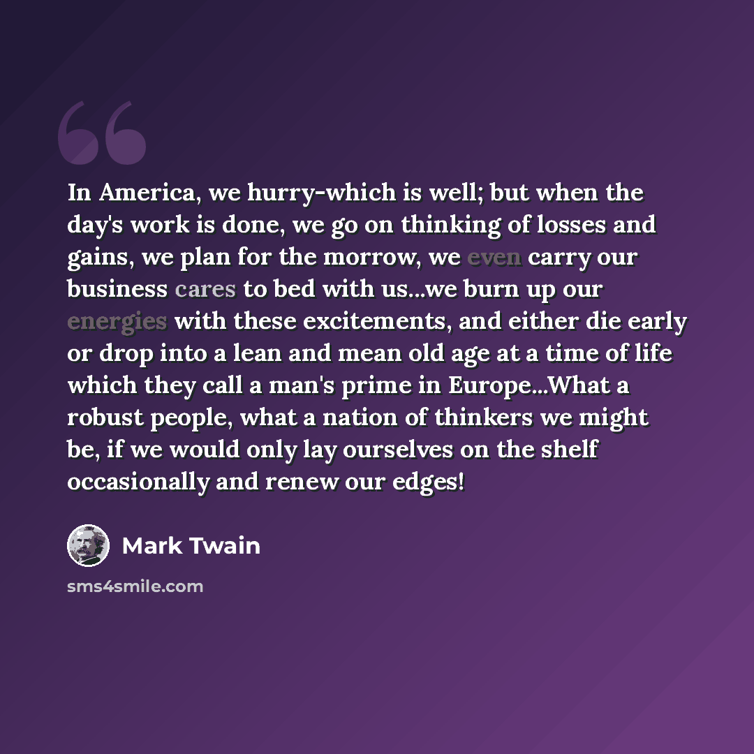“In America, we hurry-which is well; but when the day's work is done, we go on thinking of losses and gains, we plan for the morrow, we even carry our business cares to bed with us...we burn up our energies with these excitements, and either die early or drop into a lean and mean old age at a time…” quote by Mark Twain