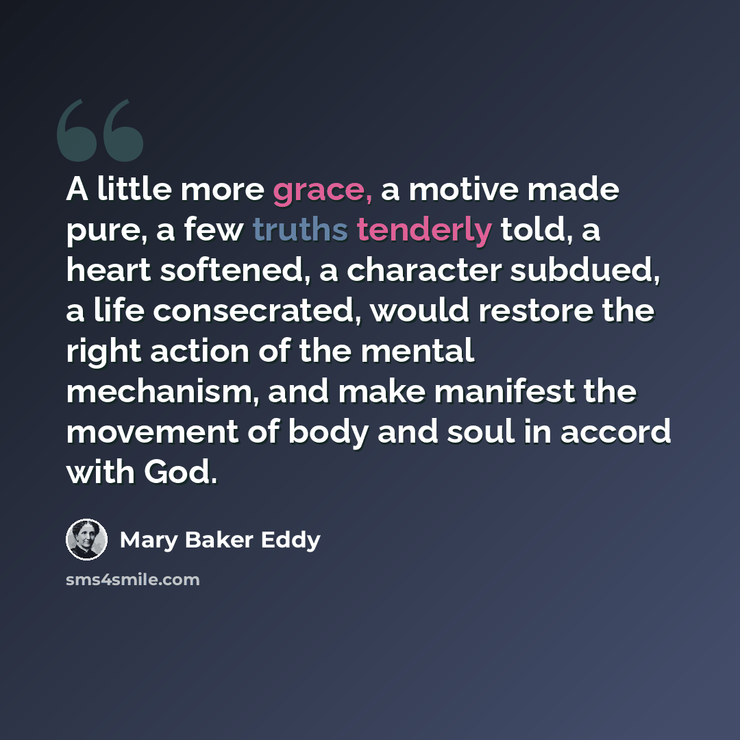“A little more grace, a motive made pure, a few truths tenderly told, a heart softened, a character subdued, a life consecrated, would restore the right action of the mental mechanism, and make manifest the movement of body and soul in accord with God.” quote by Mary Baker Eddy