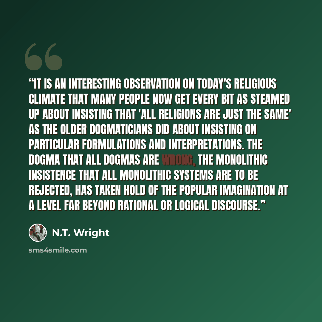 “It is an interesting observation on today's religious climate that many people now get every bit as steamed up about insisting that 'all religions are just the same' as the older dogmaticians did about insisting on particular formulations and interpretations. The dogma that all dogmas are wrong…” quote by N.T. Wright