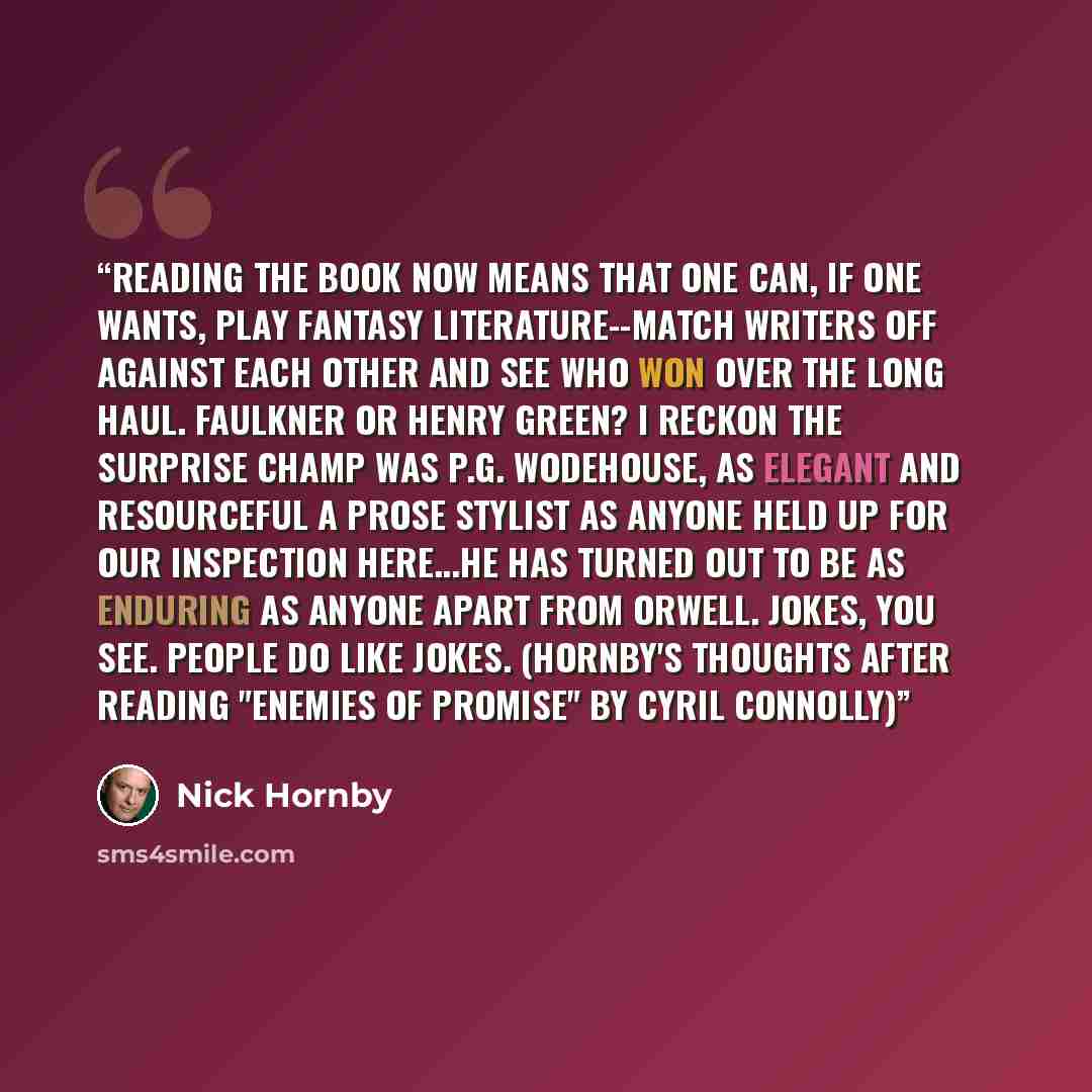 “Reading the book now means that one can, if one wants, play Fantasy Literature--match writers off against each other and see who won over the long haul. Faulkner or Henry Green? I reckon the surprise champ was P.G. Wodehouse, as elegant and resourceful a prose stylist as anyone held up for our…” quote by Nick Hornby