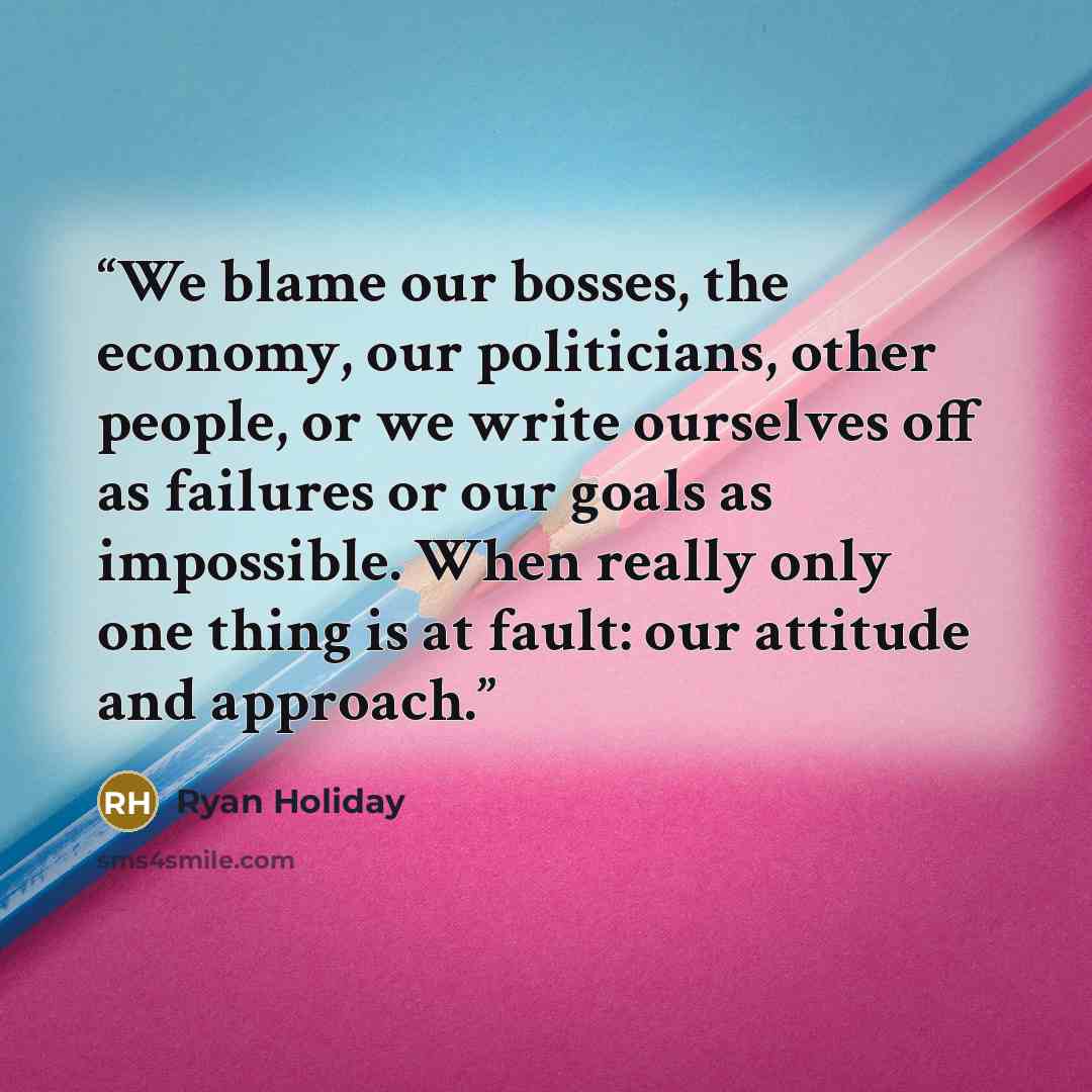 “We blame our bosses, the economy, our politicians, other people, or we write ourselves off as failures or our goals as impossible. When really only one thing is at fault: our attitude and approach.” quote by Ryan Holiday