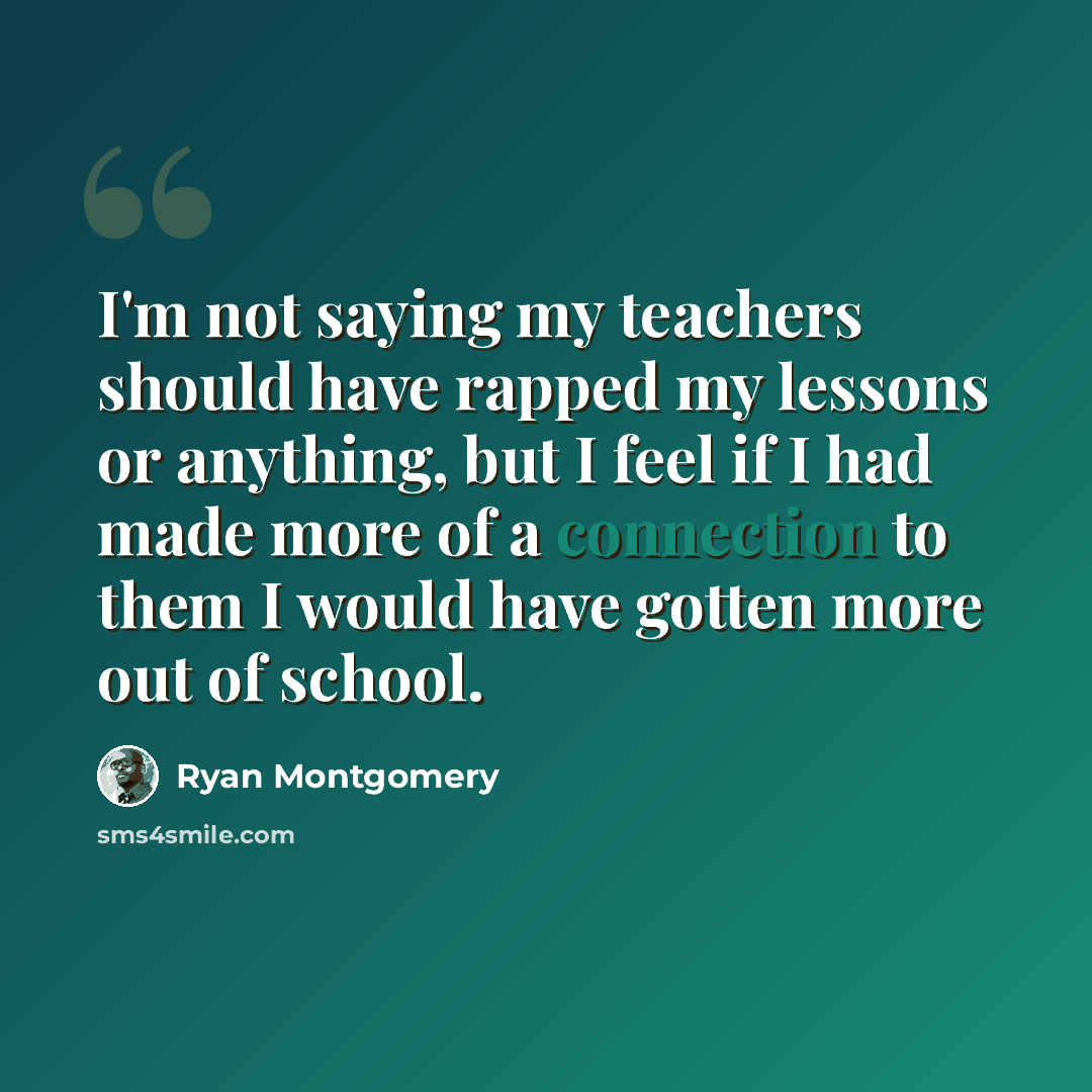 “I'm not saying my teachers should have rapped my lessons or anything, but I feel if I had made more of a connection to them I would have gotten more out of school.” quote by Ryan Montgomery