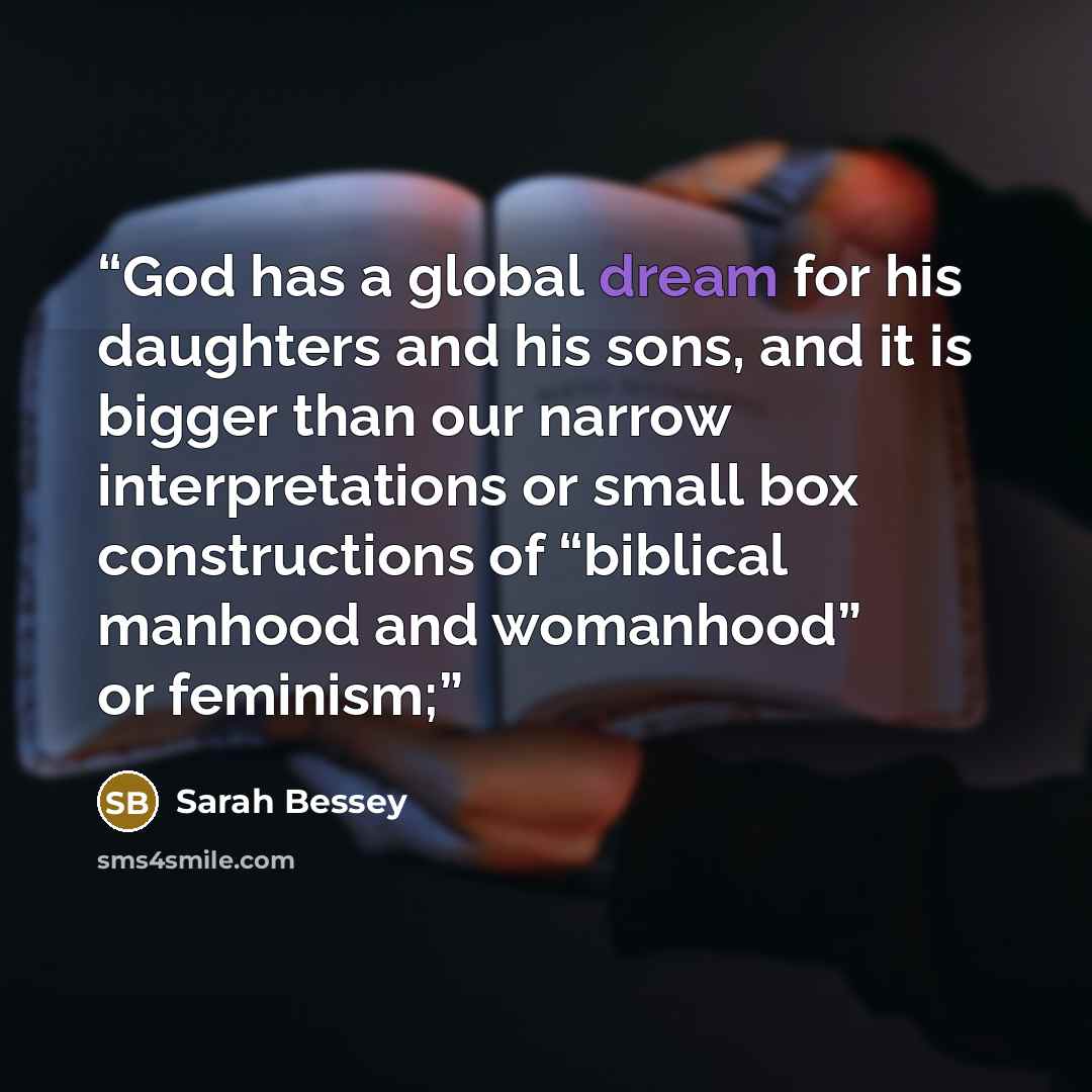“God has a global dream for his daughters and his sons, and it is bigger than our narrow interpretations or small box constructions of “biblical manhood and womanhood” or feminism;” quote by Sarah Bessey