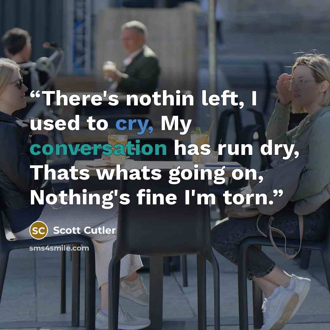 “There's nothin left, I used to cry, My conversation has run dry, Thats whats going on, Nothing's fine I'm torn.” quote by Scott Cutler