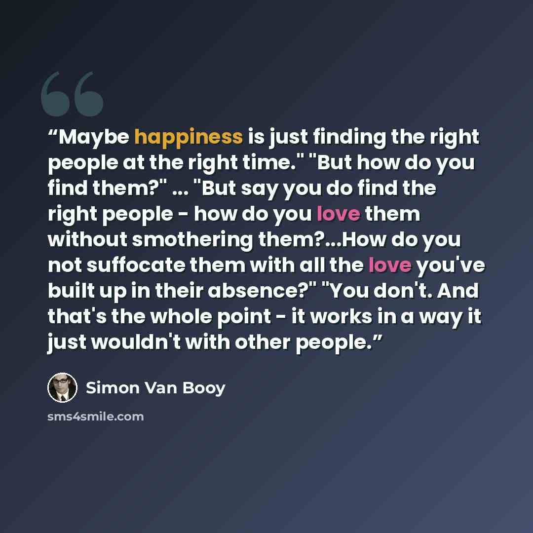 “Maybe happiness is just finding the right people at the right time." "But how do you find them?" ... "But say you do find the right people - how do you love them without smothering them?...How do you not suffocate them with all the love you've built up in their absence?" "You don't. And that's the…” quote by Simon Van Booy