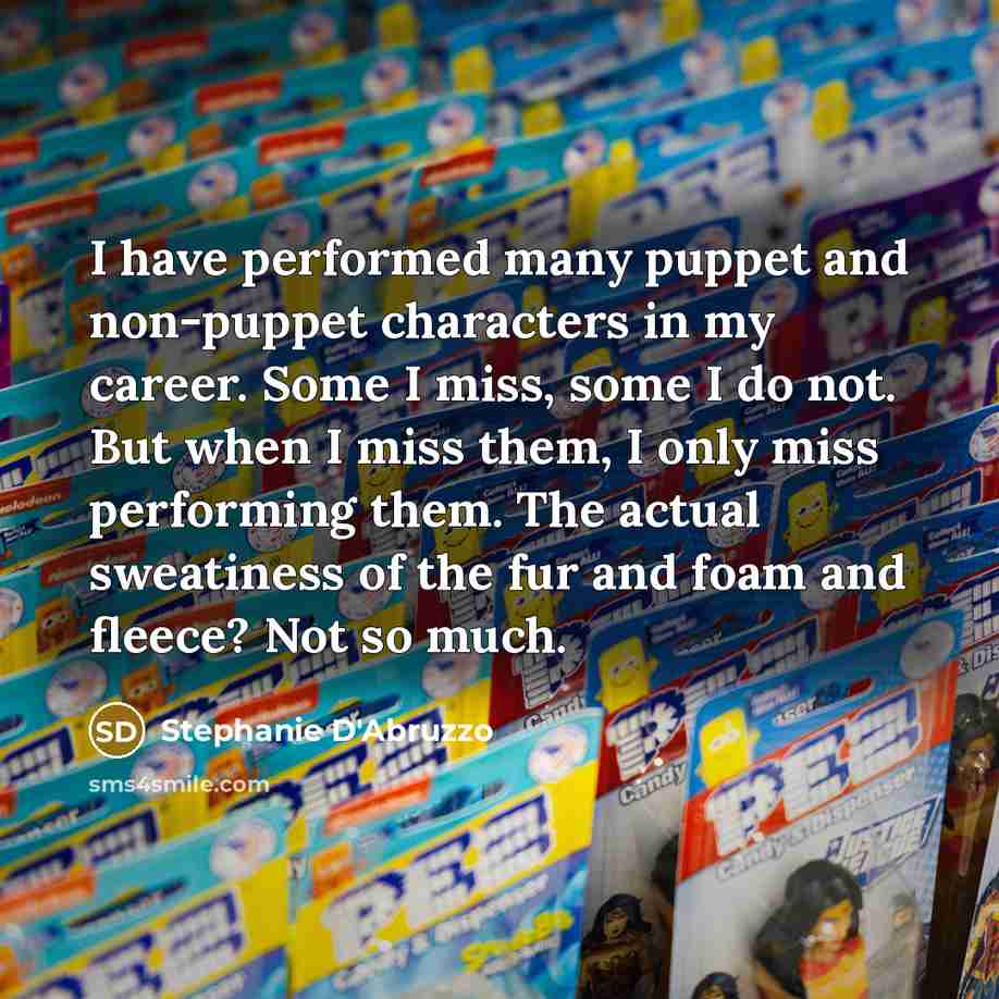 “I have performed many puppet and non-puppet characters in my career. Some I miss, some I do not. But when I miss them, I only miss performing them. The actual sweatiness of the fur and foam and fleece? Not so much.” quote by Stephanie D'Abruzzo
