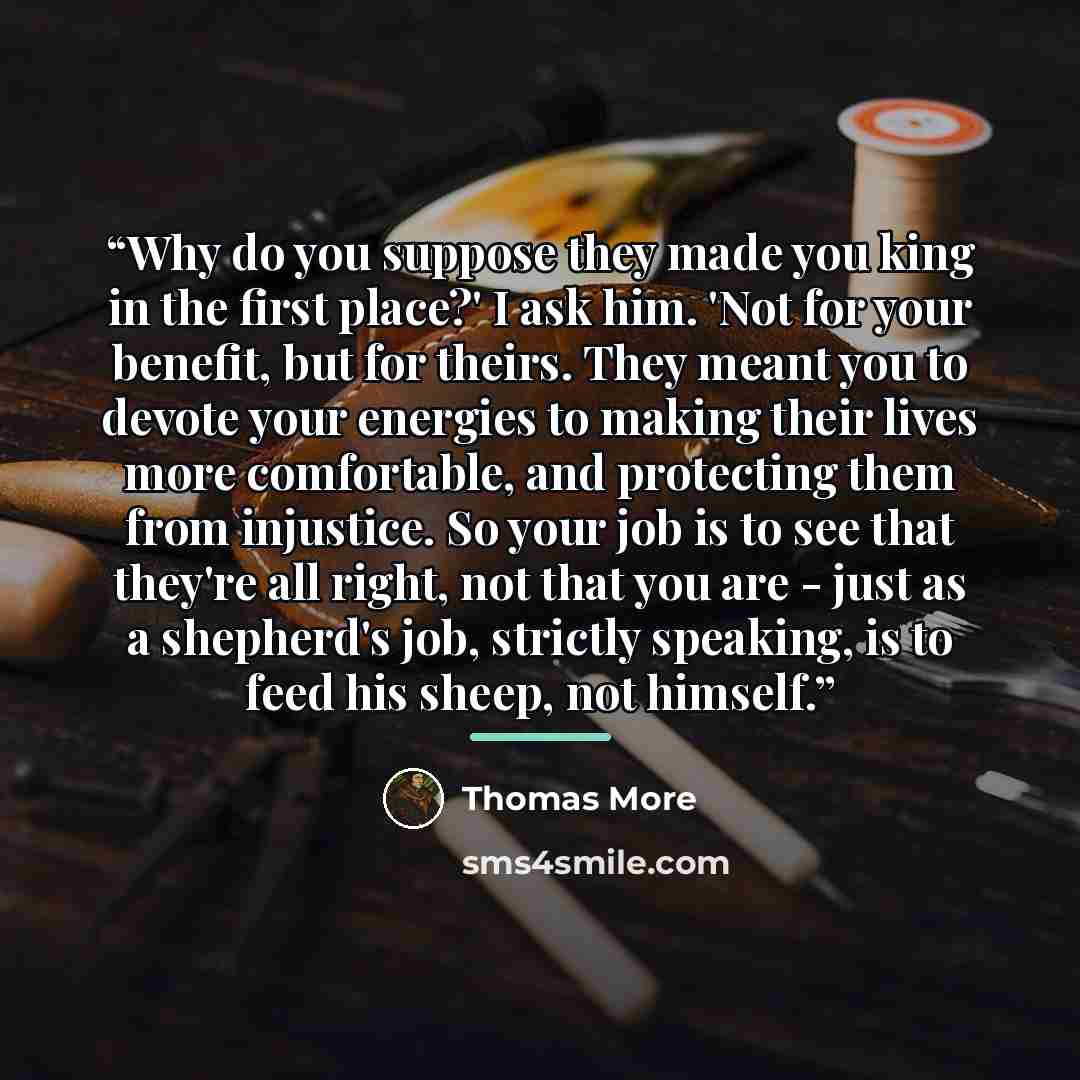 “Why do you suppose they made you king in the first place?' I ask him. 'Not for your benefit, but for theirs. They meant you to devote your energies to making their lives more comfortable, and protecting them from injustice. So your job is to see that they're all right, not that you are - just as a…” quote by Thomas More