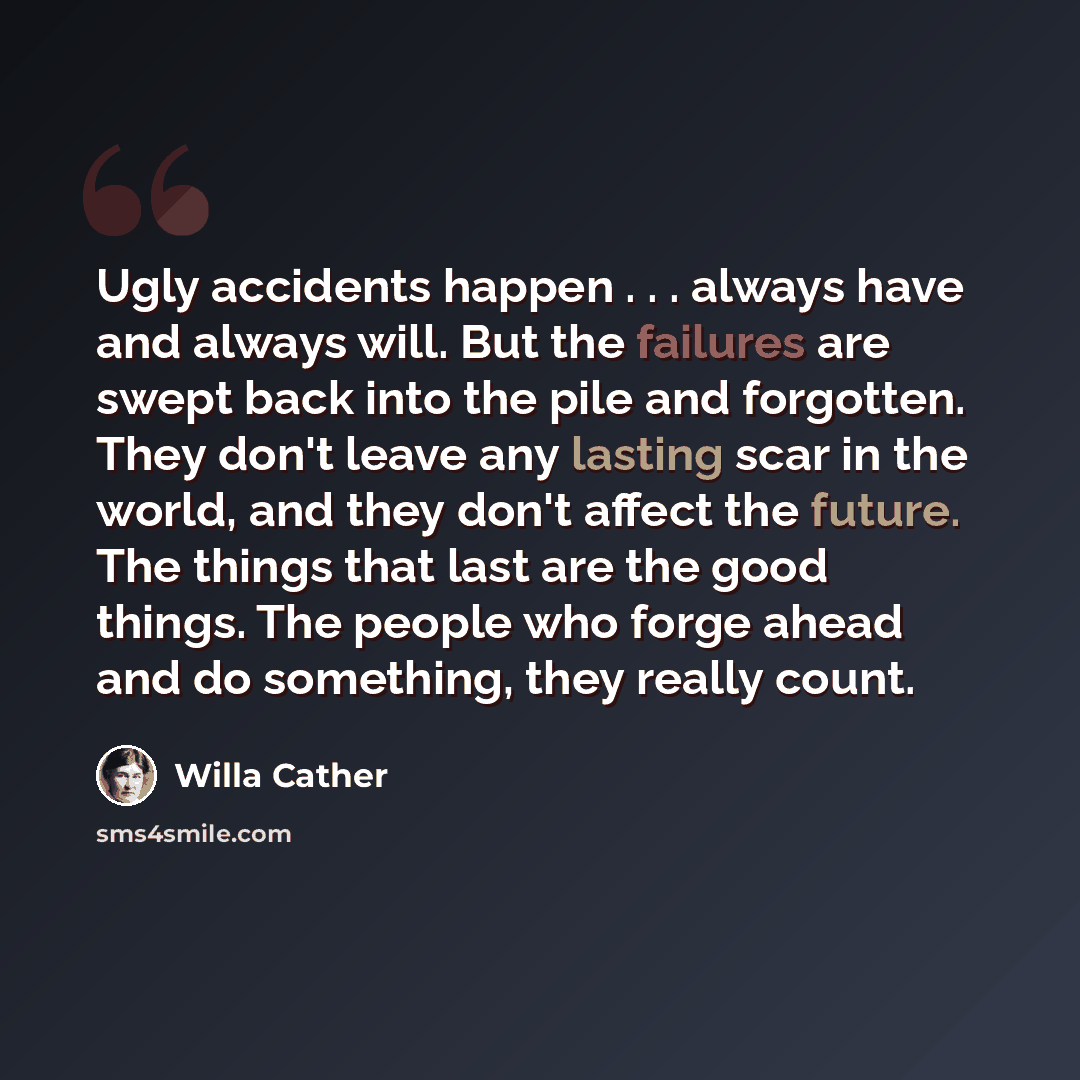 “Ugly accidents happen . . . always have and always will. But the failures are swept back into the pile and forgotten. They don't leave any lasting scar in the world, and they don't affect the future. The things that last are the good things. The people who forge ahead and do something, they really…” quote by Willa Cather