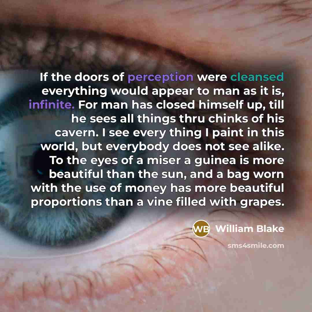 “If the doors of perception were cleansed everything would appear to man as it is, infinite. For man has closed himself up, till he sees all things thru chinks of his cavern. I see every thing I paint in this world, but everybody does not see alike. To the eyes of a miser a guinea is more beautiful…” quote by William Blake