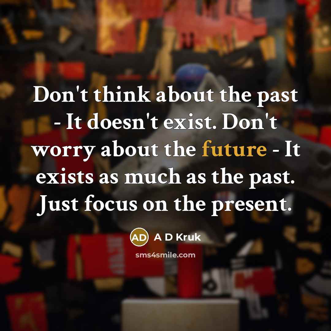 “Don't think about the past - It doesn't exist. Don't worry about the future - It exists as much as the past. Just focus on the present.” quote by A D Kruk