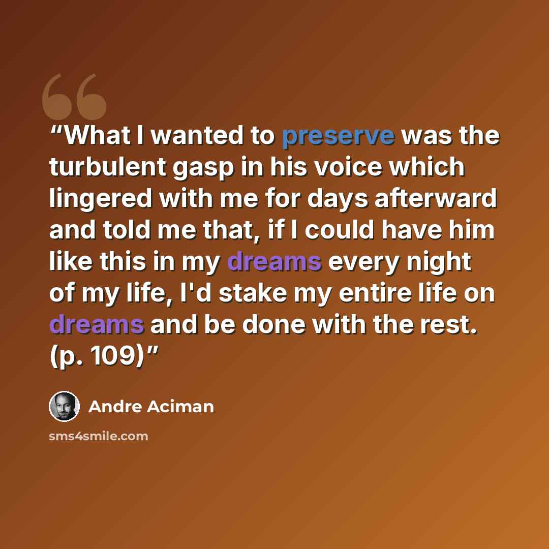 “What I wanted to preserve was the turbulent gasp in his voice which lingered with me for days afterward and told me that, if I could have him like this in my dreams every night of my life, I'd stake my entire life on dreams and be done with the rest. (p. 109)” quote by André Aciman