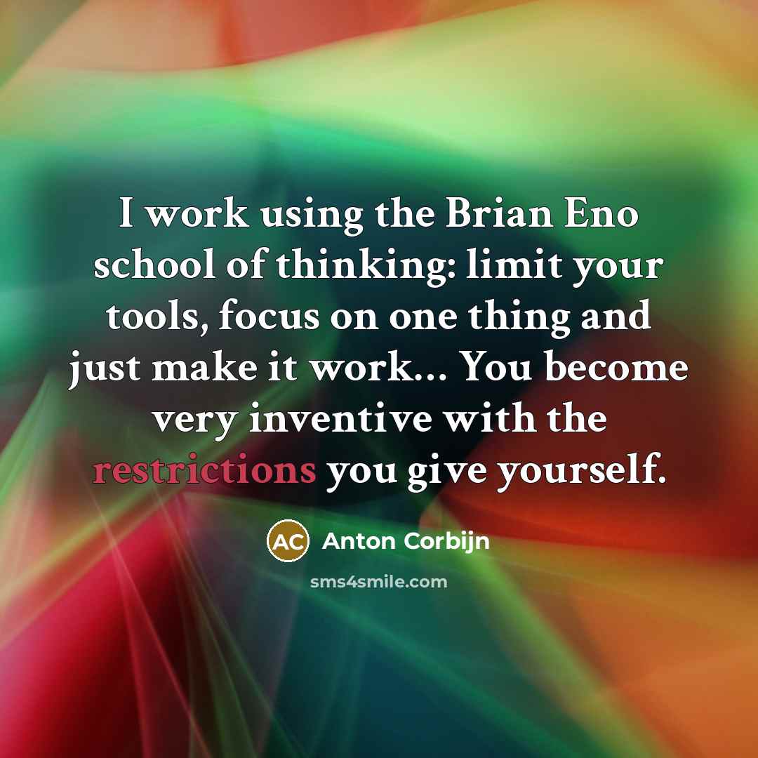 “I work using the Brian Eno school of thinking: limit your tools, focus on one thing and just make it work… You become very inventive with the restrictions you give yourself.” quote by Anton Corbijn