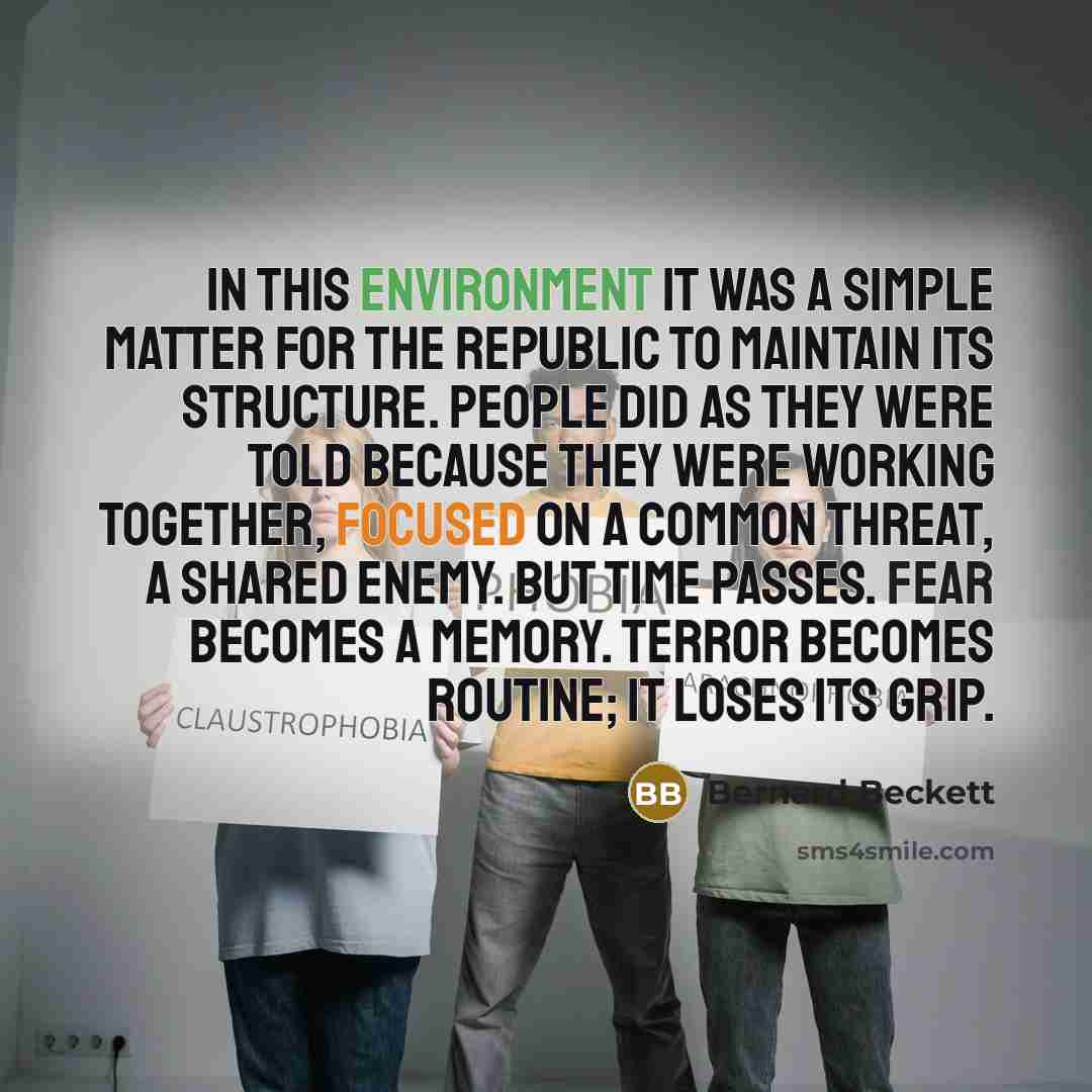 “In this environment it was a simple matter for The Republic to maintain its structure. People did as they were told because they were working together, focused on a common threat, a shared enemy. But time passes. Fear becomes a memory. Terror becomes routine; it loses its grip.” quote by Bernard Beckett