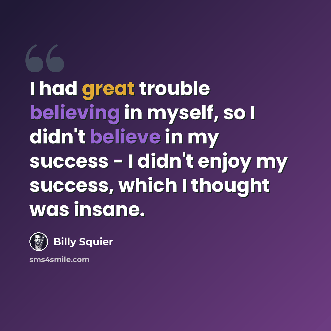“I had great trouble believing in myself, so I didn't believe in my success - I didn't enjoy my success, which I thought was insane.” quote by Billy Squier