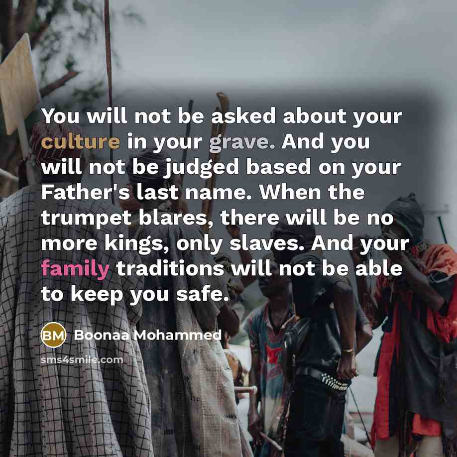 “You will not be asked about your culture in your grave. And you will not be judged based on your Father's last name. When the trumpet blares, there will be no more kings, only slaves. And your family traditions will not be able to keep you safe.” quote by Boonaa Mohammed