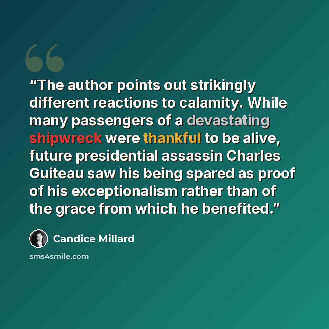“The author points out strikingly different reactions to calamity. While many passengers of a devastating shipwreck were thankful to be alive, future presidential assassin Charles Guiteau saw his being spared as proof of his exceptionalism rather than of the grace from which he benefited.” quote by Candice Millard