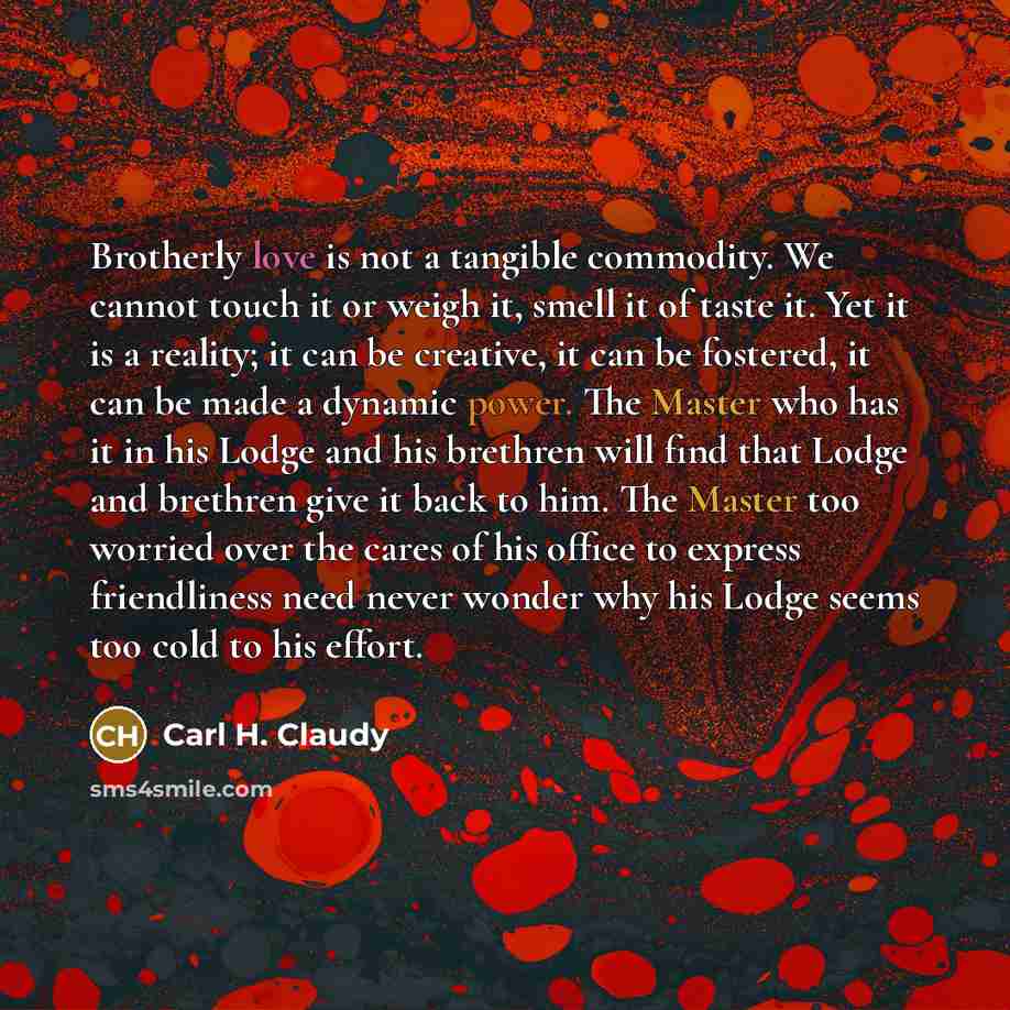 “Brotherly love is not a tangible commodity. We cannot touch it or weigh it, smell it of taste it. Yet it is a reality; it can be creative, it can be fostered, it can be made a dynamic power. The Master who has it in his Lodge and his brethren will find that Lodge and brethren give it back to him…” quote by Carl H. Claudy