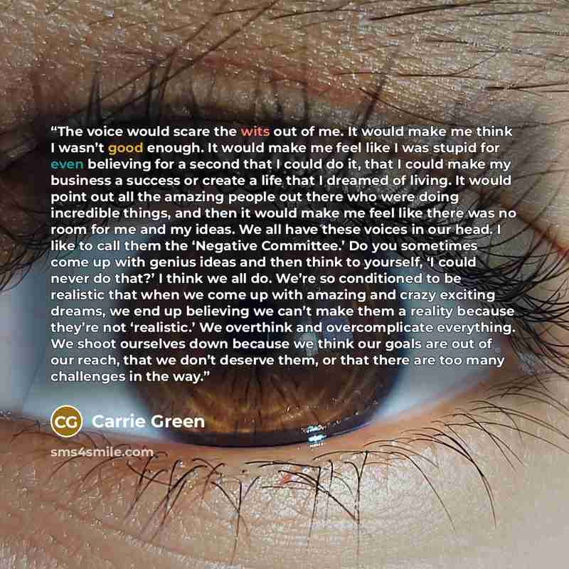 “The voice would scare the wits out of me. It would make me think I wasn’t good enough. It would make me feel like I was stupid for even believing for a second that I could do it, that I could make my business a success or create a life that I dreamed of living. It would point out all the amazing…” quote by Carrie Green