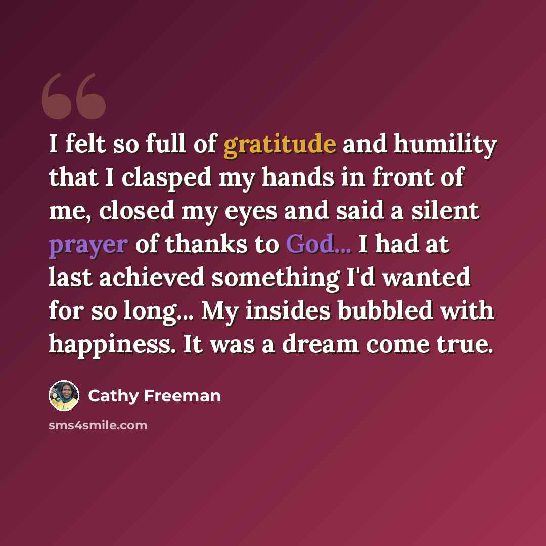 “I felt so full of gratitude and humility that I clasped my hands in front of me, closed my eyes and said a silent prayer of thanks to God... I had at last achieved something I'd wanted for so long... My insides bubbled with happiness. It was a dream come true.” quote by Cathy Freeman