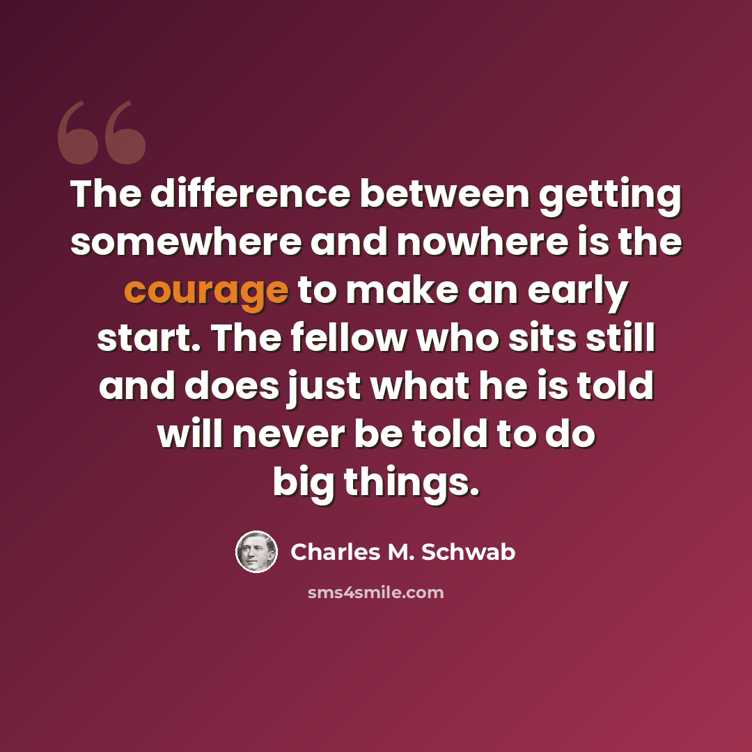 “The difference between getting somewhere and nowhere is the courage to make an early start. The fellow who sits still and does just what he is told will never be told to do big things.” quote by Charles M. Schwab