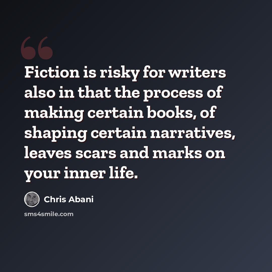“Fiction is risky for writers also in that the process of making certain books, of shaping certain narratives, leaves scars and marks on your inner life.” quote by Chris Abani