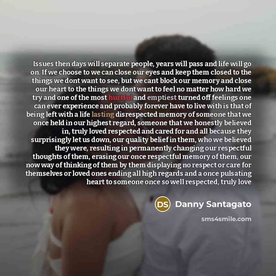 “Issues then days will separate people, years will pass and life will go on. If we choose to we can close our eyes and keep them closed to the things we dont want to see, but we cant block our memory and close our heart to the things we dont want to feel no matter how hard we try and one of the…” quote by Danny Santagato