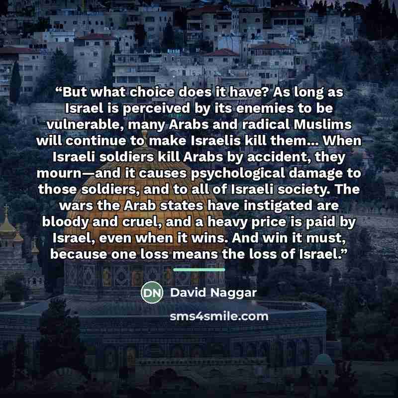 “But what choice does it have? As long as Israel is perceived by its enemies to be vulnerable, many Arabs and radical Muslims will continue to make Israelis kill them... When Israeli soldiers kill Arabs by accident, they mourn—and it causes psychological damage to those soldiers, and to all of…” quote by David Naggar