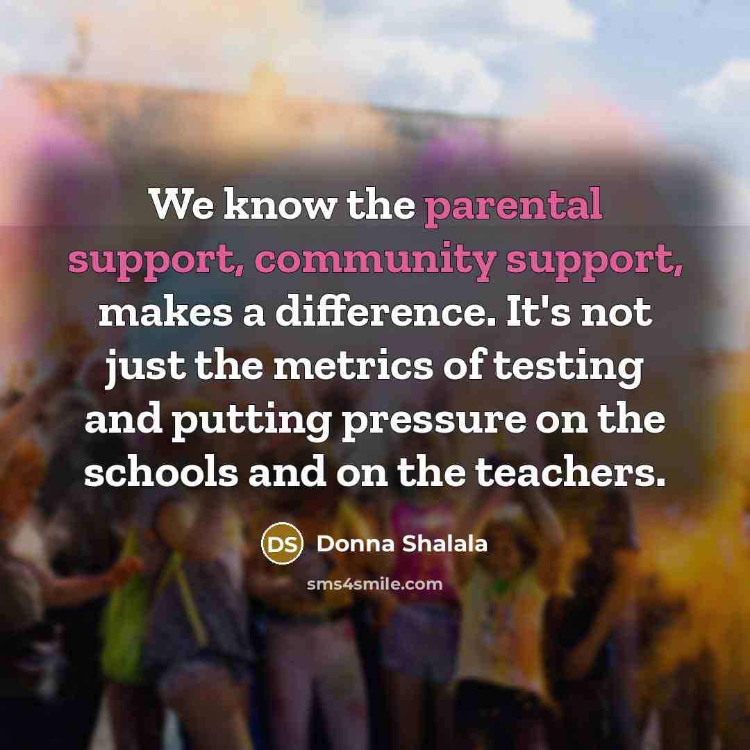 “We know the parental support, community support, makes a difference. It's not just the metrics of testing and putting pressure on the schools and on the teachers.” quote by Donna Shalala