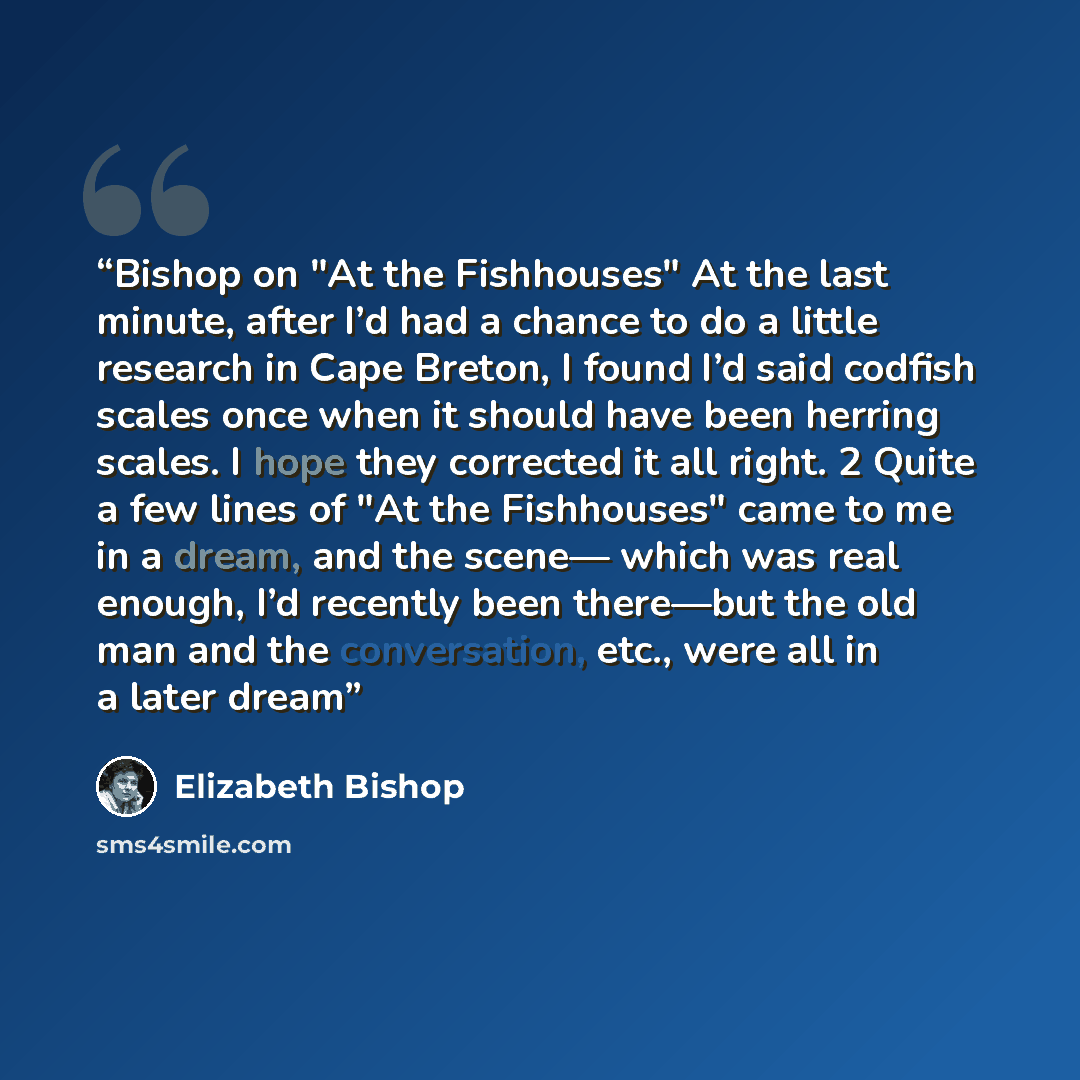 “Bishop on "At the Fishhouses" At the last minute, after I’d had a chance to do a little research in Cape Breton, I found I’d said codfish scales once when it should have been herring scales. I hope they corrected it all right. 2 Quite a few lines of "At the Fishhouses" came to me in a dream, and…” quote by Elizabeth Bishop