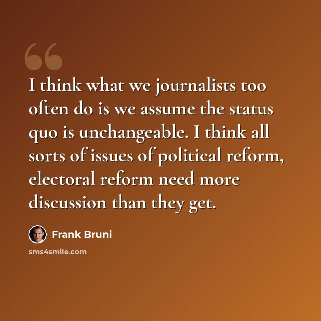 “I think what we journalists too often do is we assume the status quo is unchangeable. I think all sorts of issues of political reform, electoral reform need more discussion than they get.” quote by Frank Bruni