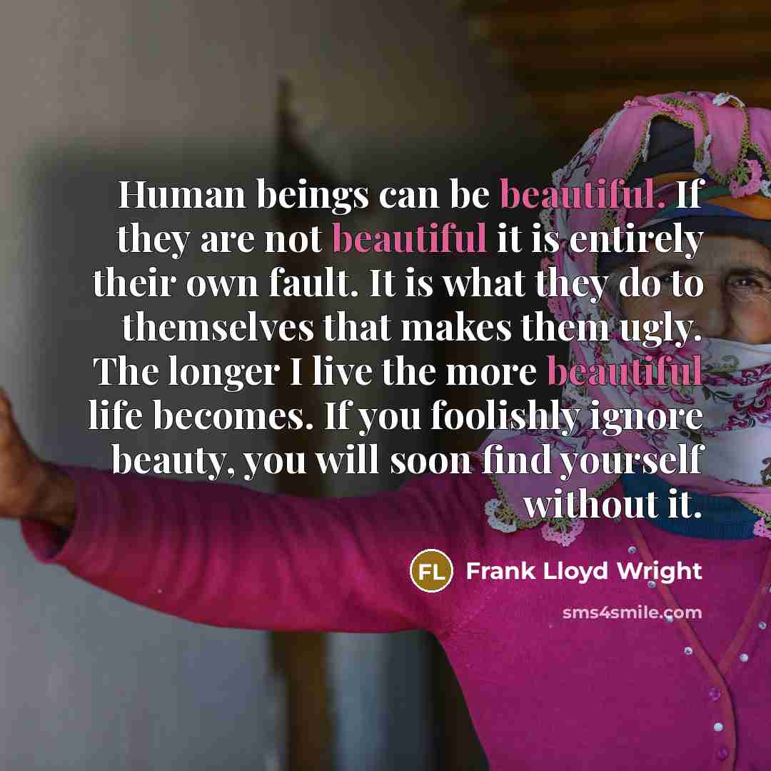 “Human beings can be beautiful. If they are not beautiful it is entirely their own fault. It is what they do to themselves that makes them ugly. The longer I live the more beautiful life becomes. If you foolishly ignore beauty, you will soon find yourself without it.” quote by Frank Lloyd Wright