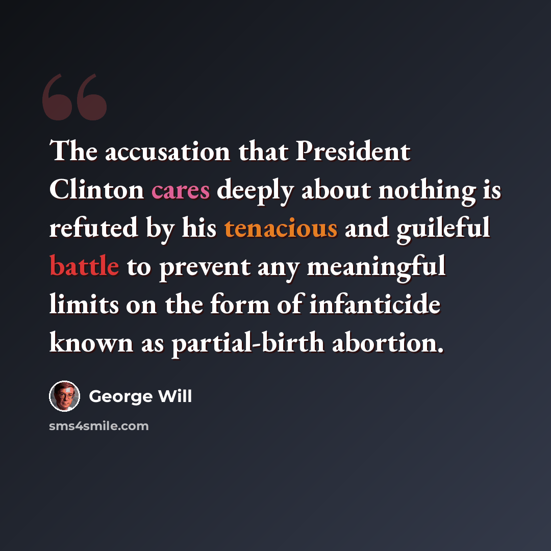 “The accusation that President Clinton cares deeply about nothing is refuted by his tenacious and guileful battle to prevent any meaningful limits on the form of infanticide known as partial-birth abortion.” quote by George Will