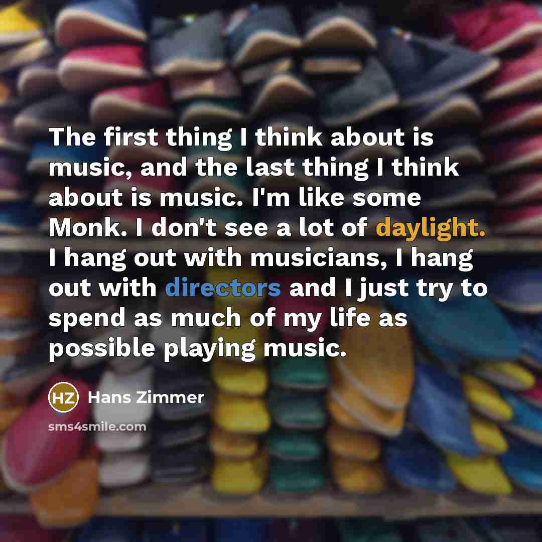 “The first thing I think about is music, and the last thing I think about is music. I'm like some Monk. I don't see a lot of daylight. I hang out with musicians, I hang out with directors and I just try to spend as much of my life as possible playing music.” quote by Hans Zimmer