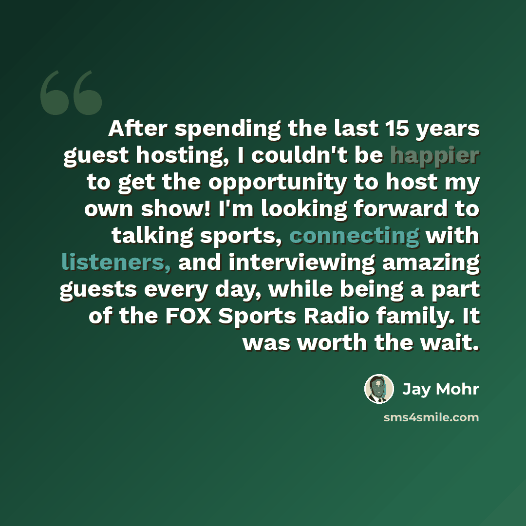 “After spending the last 15 years guest hosting, I couldn't be happier to get the opportunity to host my own show! I'm looking forward to talking sports, connecting with listeners, and interviewing amazing guests every day, while being a part of the FOX Sports Radio family. It was worth the wait.” quote by Jay Mohr