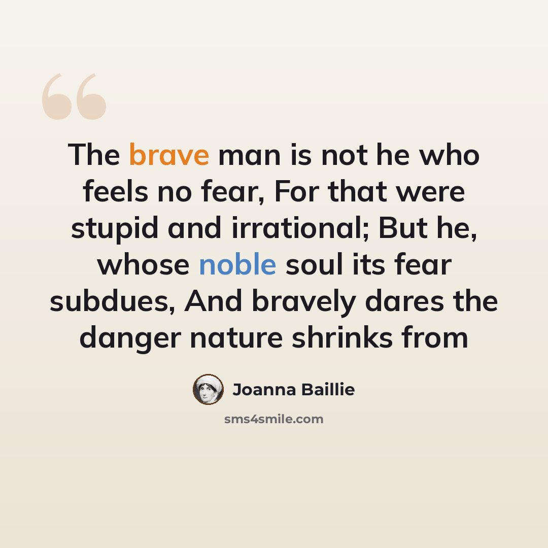“The brave man is not he who feels no fear, For that were stupid and irrational; But he, whose noble soul its fear subdues, And bravely dares the danger nature shrinks from” quote by Joanna Baillie