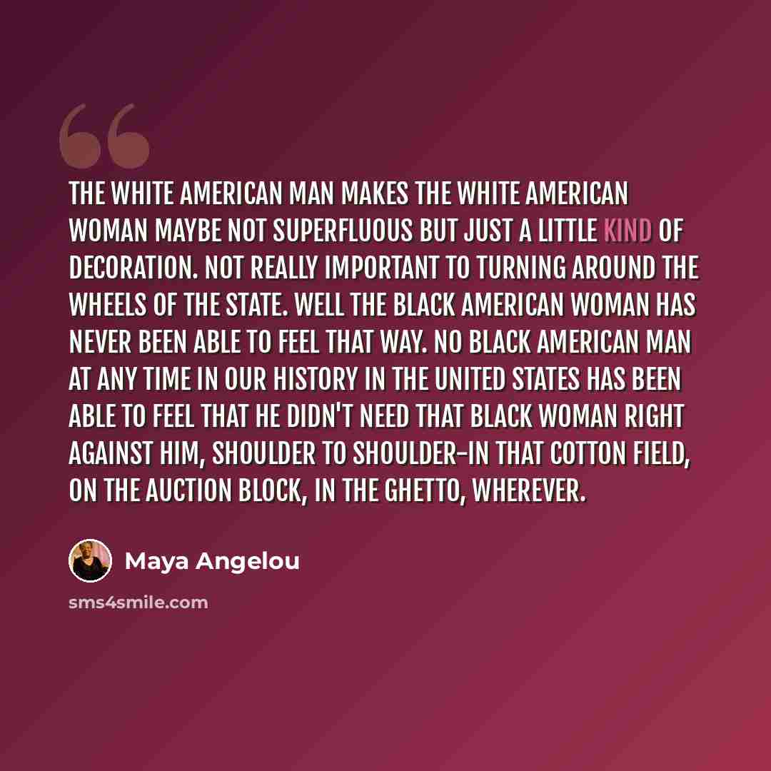 “The white American man makes the white American woman maybe not superfluous but just a little kind of decoration. Not really important to turning around the wheels of the state. Well the black American woman has never been able to feel that way. No black American man at any time in our history in…” quote by Maya Angelou