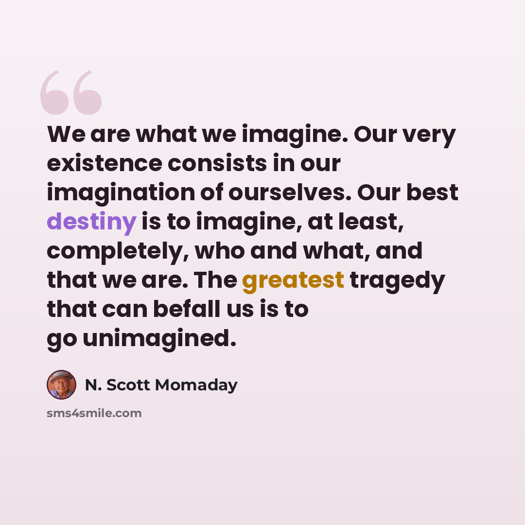“We are what we imagine. Our very existence consists in our imagination of ourselves. Our best destiny is to imagine, at least, completely, who and what, and that we are. The greatest tragedy that can befall us is to go unimagined.” quote by N. Scott Momaday