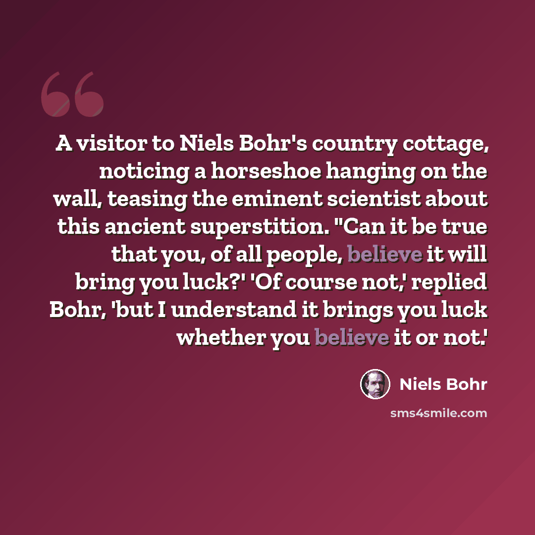 “A visitor to Niels Bohr's country cottage, noticing a horseshoe hanging on the wall, teasing the eminent scientist about this ancient superstition. "Can it be true that you, of all people, believe it will bring you luck?' 'Of course not,' replied Bohr, 'but I understand it brings you luck whether…” quote by Niels Bohr