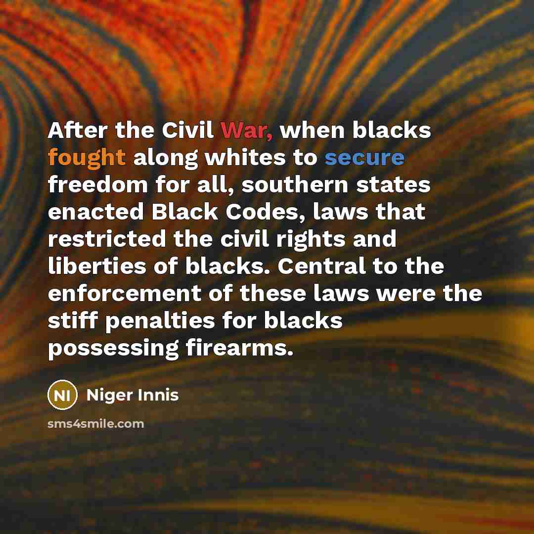 “After the Civil War, when blacks fought along whites to secure freedom for all, southern states enacted Black Codes, laws that restricted the civil rights and liberties of blacks. Central to the enforcement of these laws were the stiff penalties for blacks possessing firearms.” quote by Niger Innis