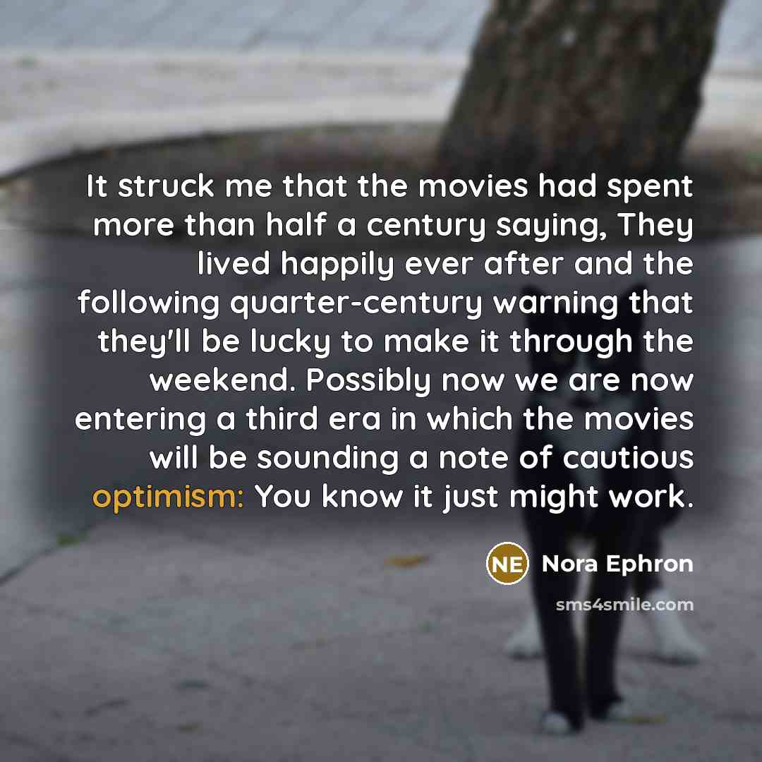 “It struck me that the movies had spent more than half a century saying, They lived happily ever after and the following quarter-century warning that they'll be lucky to make it through the weekend. Possibly now we are now entering a third era in which the movies will be sounding a note of cautious…” quote by Nora Ephron