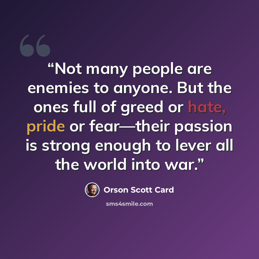 “Not many people are enemies to anyone. But the ones full of greed or hate, pride or fear—their passion is strong enough to lever all the world into war.” quote by Orson Scott Card