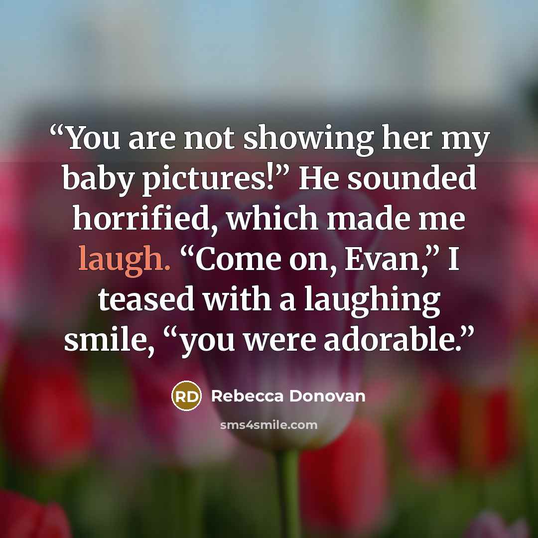“You are not showing her my baby pictures!” He sounded horrified, which made me laugh. “Come on, Evan,” I teased with a laughing smile, “you were adorable.” quote by Rebecca Donovan