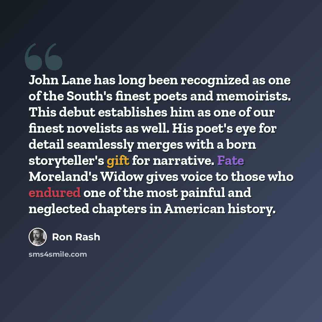 “John Lane has long been recognized as one of the South's finest poets and memoirists. This debut establishes him as one of our finest novelists as well. His poet's eye for detail seamlessly merges with a born storyteller's gift for narrative. Fate Moreland's Widow gives voice to those who endured…” quote by Ron Rash