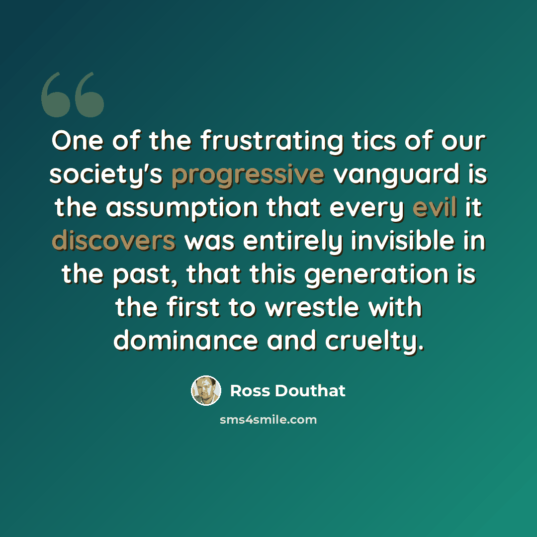 “One of the frustrating tics of our society's progressive vanguard is the assumption that every evil it discovers was entirely invisible in the past, that this generation is the first to wrestle with dominance and cruelty.” quote by Ross Douthat
