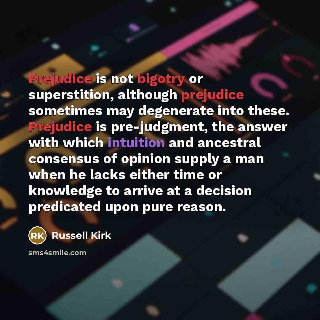 “Prejudice is not bigotry or superstition, although prejudice sometimes may degenerate into these. Prejudice is pre-judgment, the answer with which intuition and ancestral consensus of opinion supply a man when he lacks either time or knowledge to arrive at a decision predicated upon pure reason.” quote by Russell Kirk