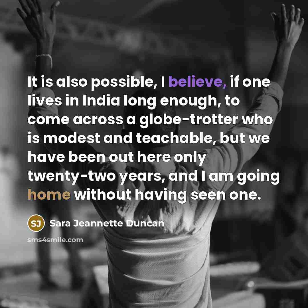 “It is also possible, I believe, if one lives in India long enough, to come across a globe-trotter who is modest and teachable, but we have been out here only twenty-two years, and I am going home without having seen one.” quote by Sara Jeannette Duncan
