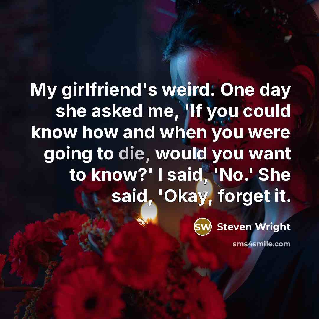 “My girlfriend's weird. One day she asked me, 'If you could know how and when you were going to die, would you want to know?' I said, 'No.' She said, 'Okay, forget it.” quote by Steven Wright