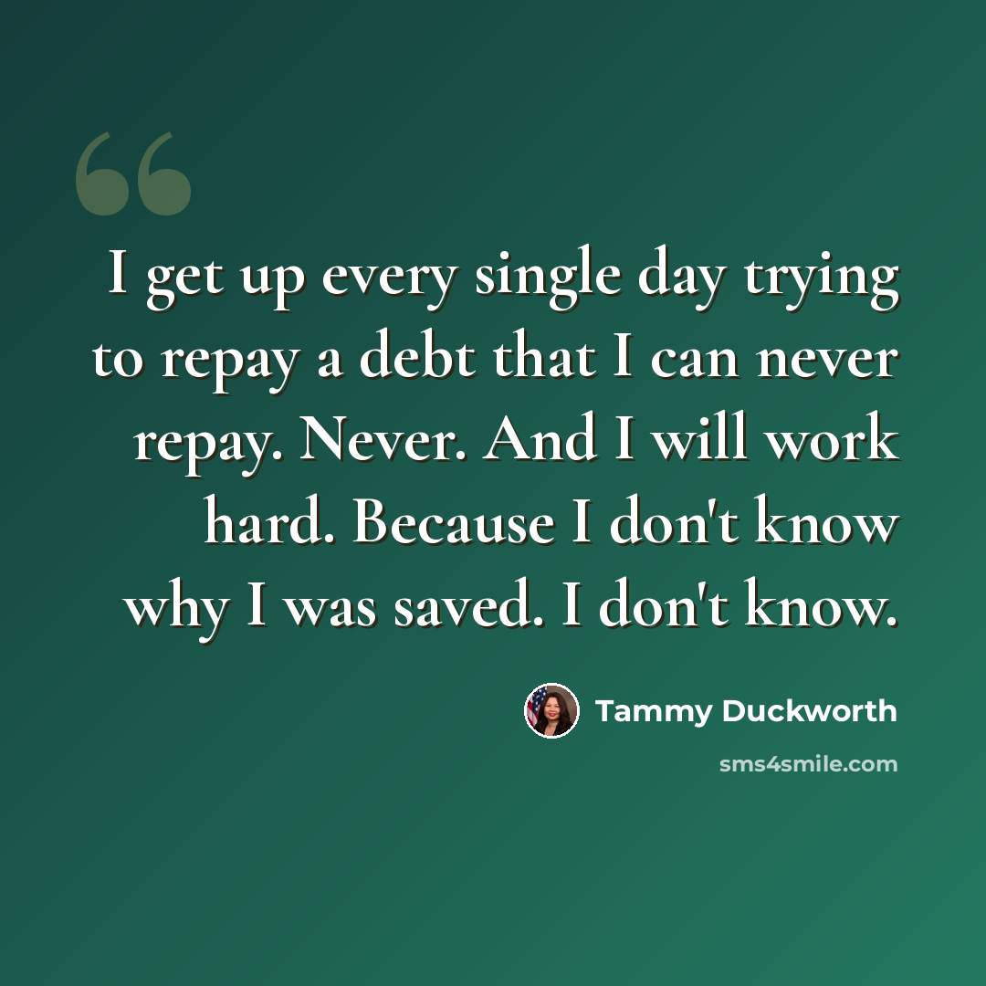 “I get up every single day trying to repay a debt that I can never repay. Never. And I will work hard. Because I don't know why I was saved. I don't know.” quote by Tammy Duckworth