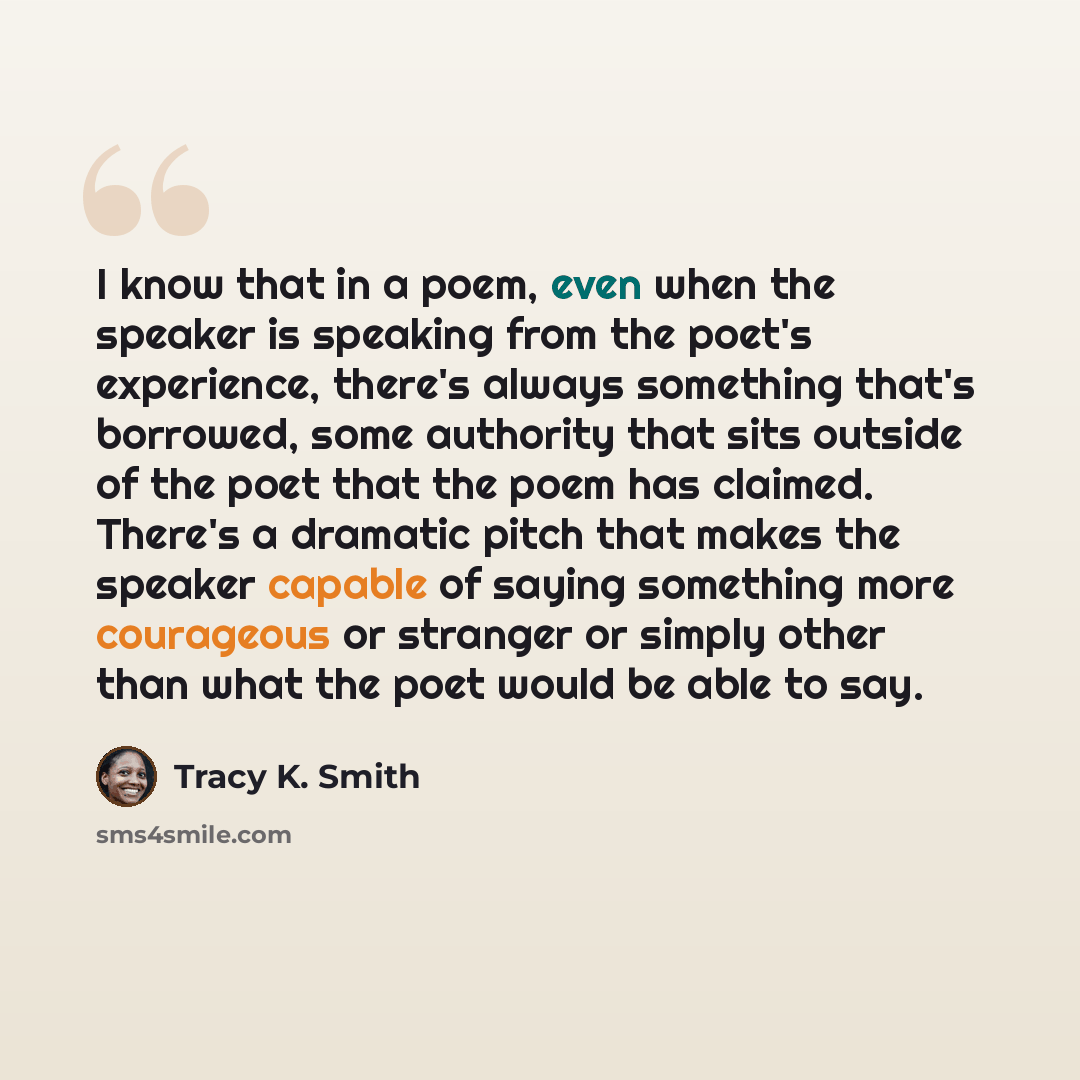 “I know that in a poem, even when the speaker is speaking from the poet's experience, there's always something that's borrowed, some authority that sits outside of the poet that the poem has claimed. There's a dramatic pitch that makes the speaker capable of saying something more courageous or…” quote by Tracy K. Smith