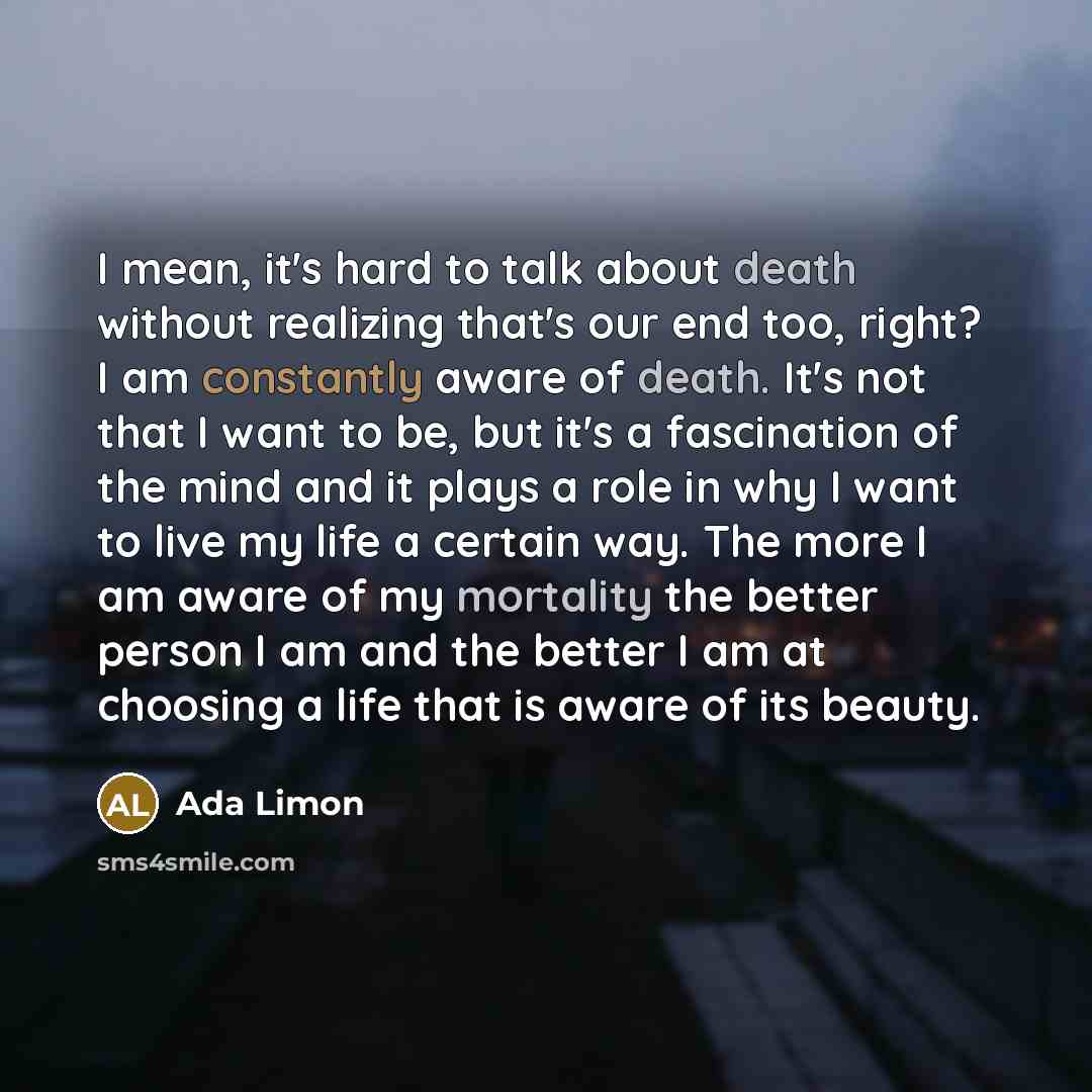 “I mean, it's hard to talk about death without realizing that's our end too, right? I am constantly aware of death. It's not that I want to be, but it's a fascination of the mind and it plays a role in why I want to live my life a certain way. The more I am aware of my mortality the better person I…” quote by Ada Limon